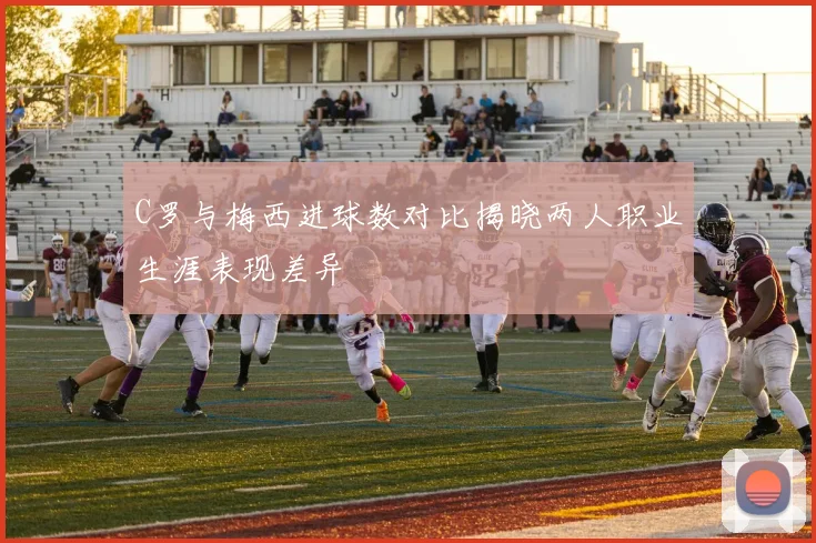 C罗与梅西进球数对比揭晓两人职业生涯表现差异