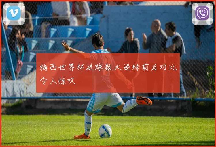 梅西世界杯进球数大逆转前后对比令人惊叹