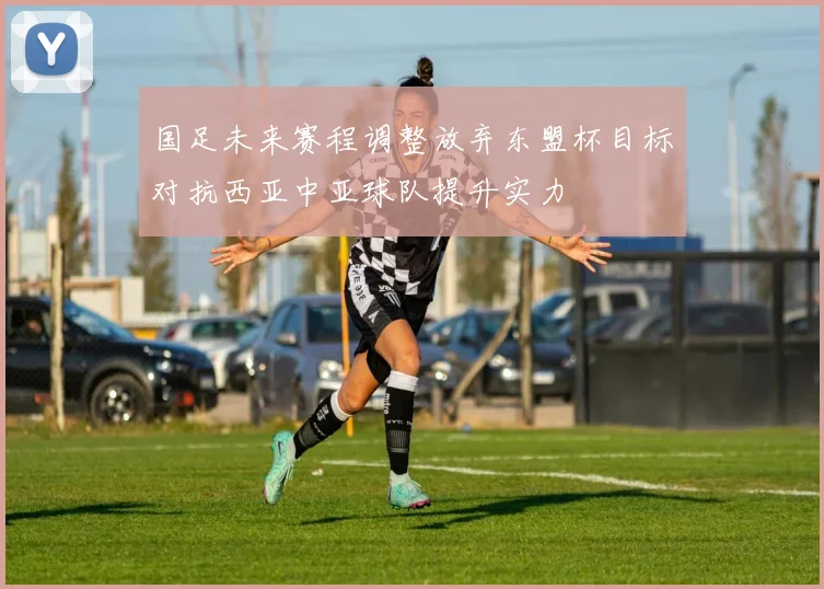 国足未来赛程调整放弃东盟杯目标对抗西亚中亚球队提升实力