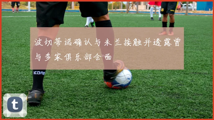 波切蒂诺确认与米兰接触并透露曾与多家俱乐部会面