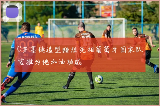 C罗墨镜造型酷炫亮相葡萄牙国家队官推为他加油助威