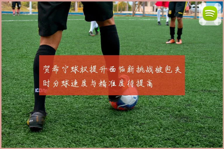 贺希宁球权提升面临新挑战被包夹时分球速度与精准度待提高