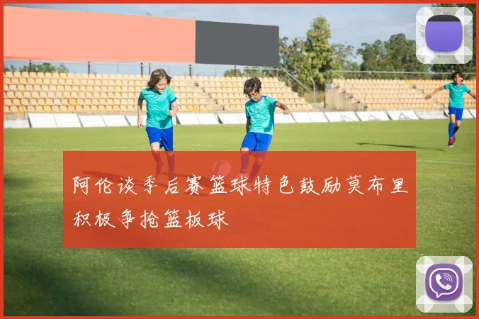 阿伦谈季后赛篮球特色鼓励莫布里积极争抢篮板球