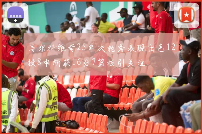 马尔科维奇25年次轮秀表现出色12投8中斩获16分7篮板引关注