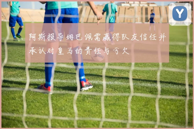 阿斯报导姆巴佩需赢得队友信任并承认对皇马的责任与亏欠