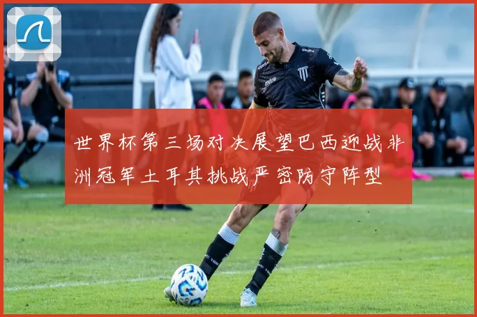 世界杯第三场对决展望巴西迎战非洲冠军土耳其挑战严密防守阵型