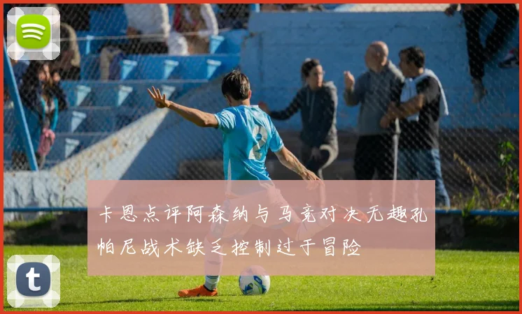 卡恩点评阿森纳与马竞对决无趣孔帕尼战术缺乏控制过于冒险