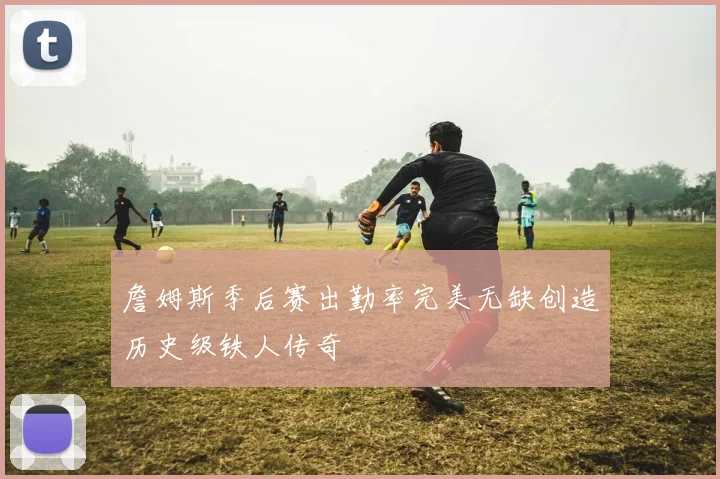 詹姆斯季后赛出勤率完美无缺创造历史级铁人传奇